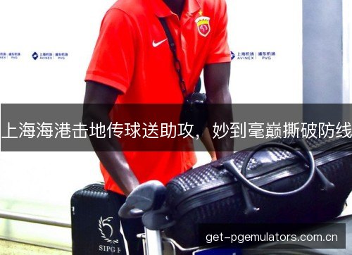 上海海港击地传球送助攻，妙到毫巅撕破防线